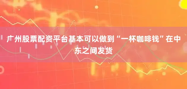 广州股票配资平台基本可以做到“一杯咖啡钱”在中东之间发货