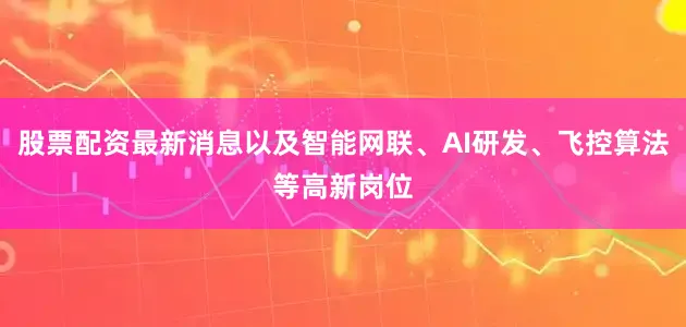 股票配资最新消息以及智能网联、AI研发、飞控算法等高新岗位