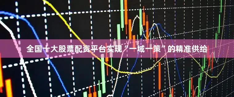 全国十大股票配资平台实现“一域一策”的精准供给