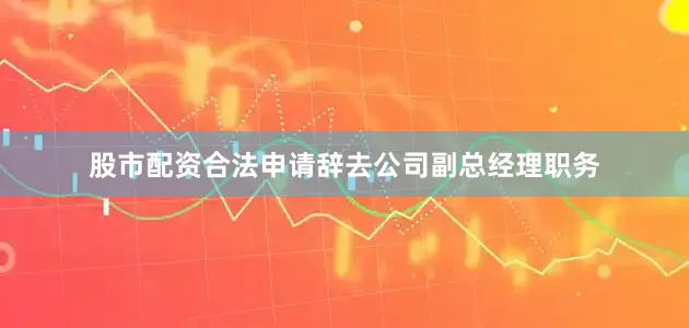 股市配资合法申请辞去公司副总经理职务